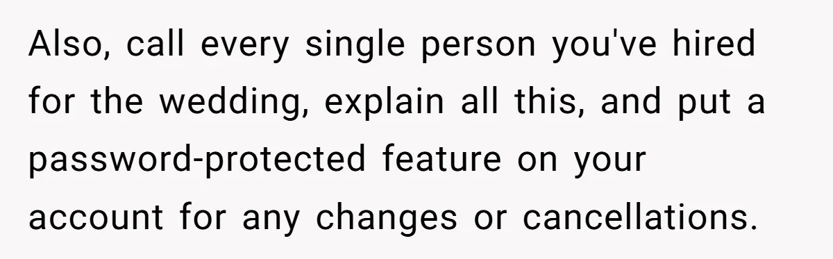 Also, call every single person you've hired for the wedding, explain all this, and put a password-protected feature on your account for any changes or cancellations.