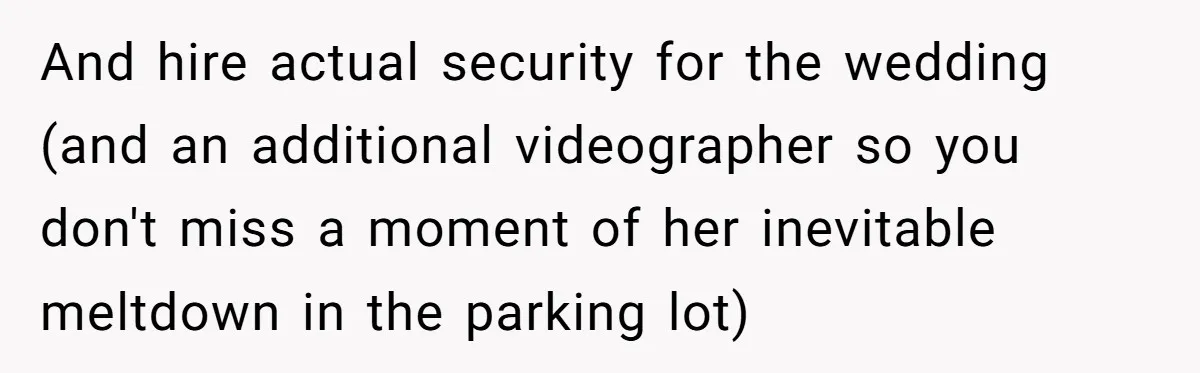 And hire actual security for the wedding (and an additional videographer so you don't miss a moment of her inevitable meltdown in the parking lot)