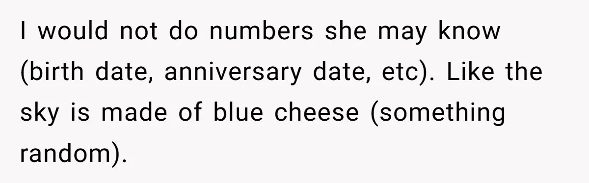I would not do numbers she may know (birth date, anniversary date, etc). Like the sky is made of blue cheese (something random).