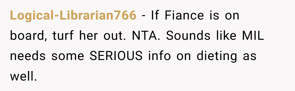 Logical-Librarian766 − If Fiance is on board, turf her out. NTA. Sounds like MIL needs some SERIOUS info on dieting as well.