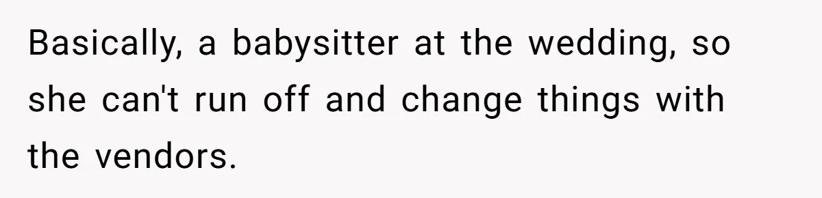 Basically, a babysitter at the wedding, so she can't run off and change things with the vendors.