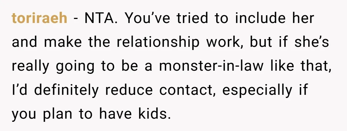 toriraeh − NTA. You’ve tried to include her and make the relationship work, but if she’s really going to be a monster-in-law like that, I’d definitely reduce contact, especially if...
