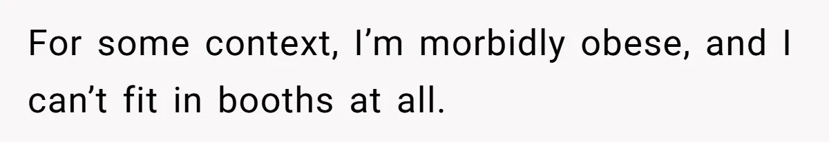For some context, I’m morbidly obese, and I can’t fit in booths at all.
