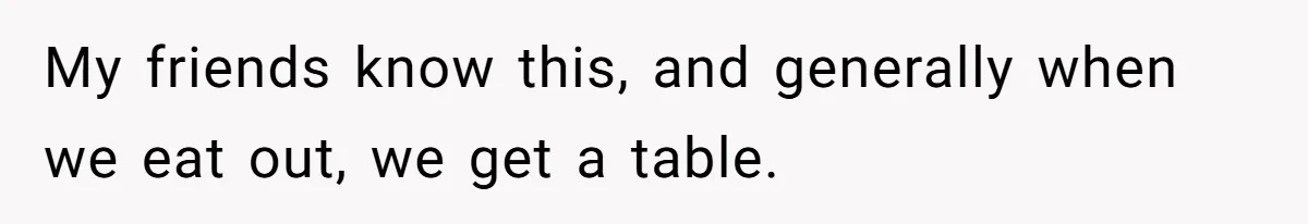 My friends know this, and generally when we eat out, we get a table.
