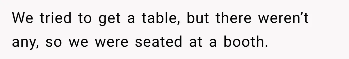 We tried to get a table, but there weren’t any, so we were seated at a booth.