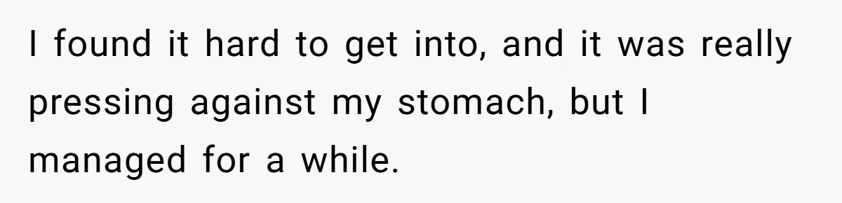 I found it hard to get into, and it was really pressing against my stomach, but I managed for a while.