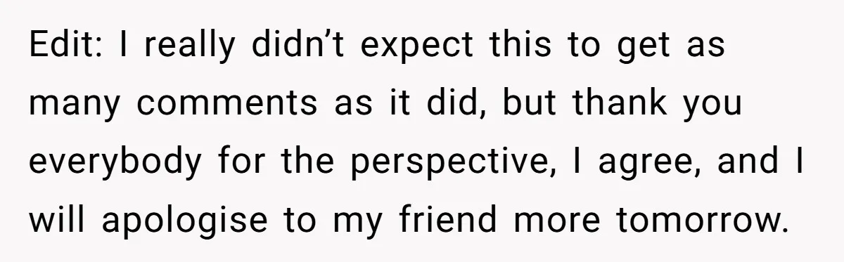 Edit: I really didn’t expect this to get as many comments as it did, but thank you everybody for the perspective, I agree, and I will apologise to my friend...