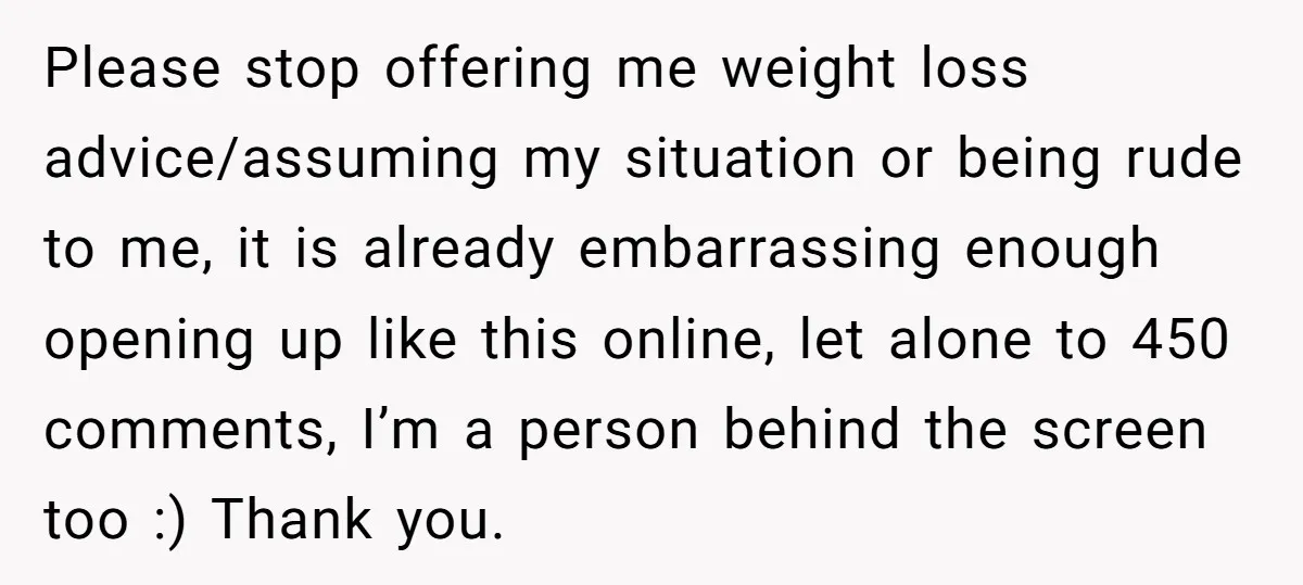 Please stop offering me weight loss advice/assuming my situation or being rude to me, it is already embarrassing enough opening up like this online, let alone to 450 comments, I’m...