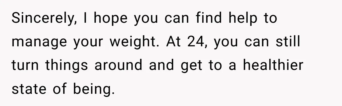 Sincerely, I hope you can find help to manage your weight. At 24, you can still turn things around and get to a healthier state of being.