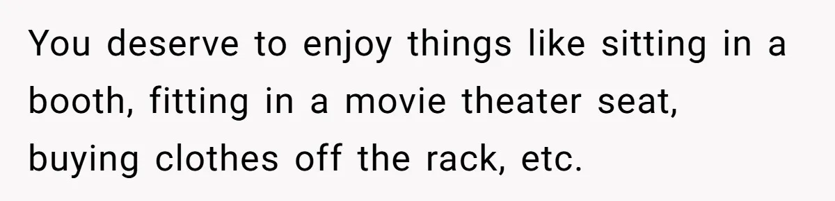 You deserve to enjoy things like sitting in a booth, fitting in a movie theater seat, buying clothes off the rack, etc.