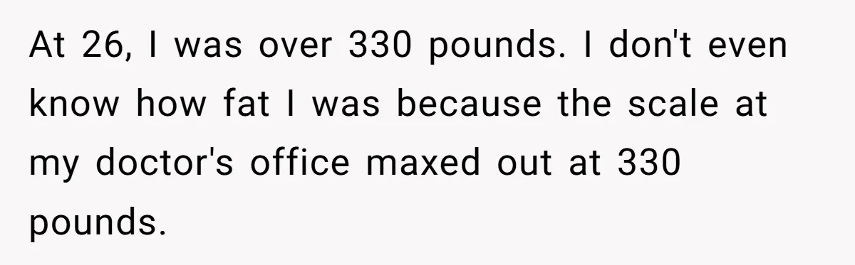 At 26, I was over 330 pounds. I don't even know how fat I was because the scale at my doctor's office maxed out at 330 pounds.