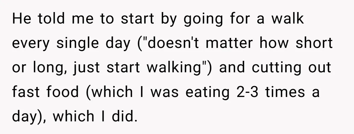 He told me to start by going for a walk every single day ("doesn't matter how short or long, just start walking") and cutting out fast food (which I was...