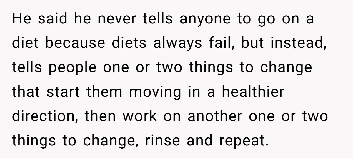 He said he never tells anyone to go on a diet because diets always fail, but instead, tells people one or two things to change that start them moving in...