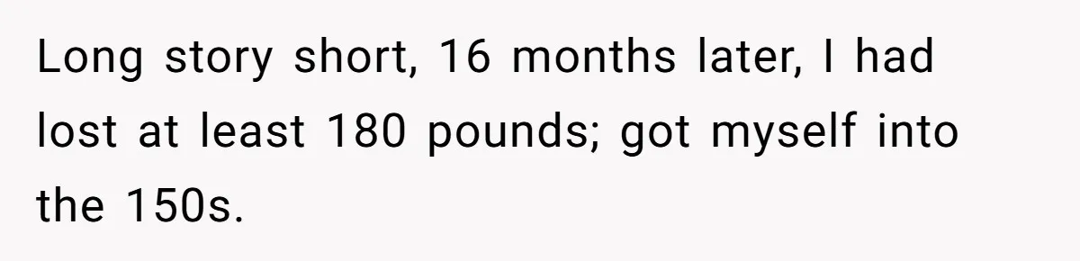 Long story short, 16 months later, I had lost at least 180 pounds; got myself into the 150s.