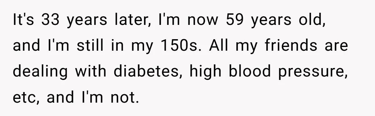 It's 33 years later, I'm now 59 years old, and I'm still in my 150s. All my friends are dealing with diabetes, high blood pressure, etc, and I'm not.