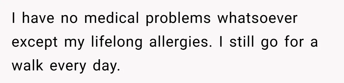 I have no medical problems whatsoever except my lifelong allergies. I still go for a walk every day.