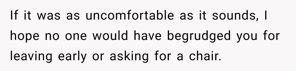 If it was as uncomfortable as it sounds, I hope no one would have begrudged you for leaving early or asking for a chair.