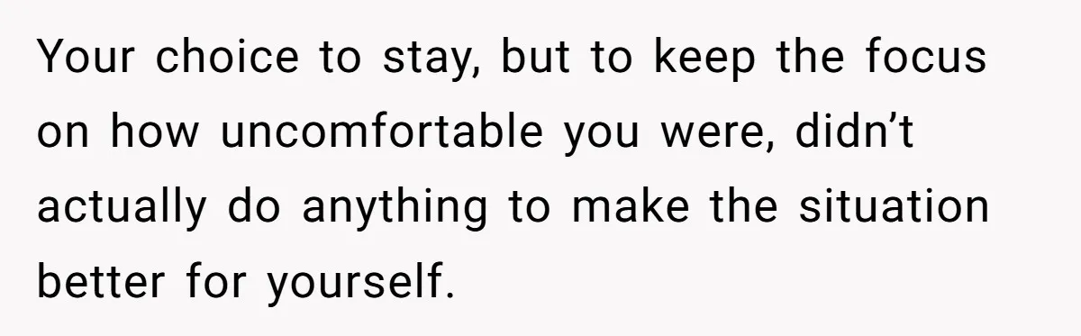 Your choice to stay, but to keep the focus on how uncomfortable you were, didn’t actually do anything to make the situation better for yourself.