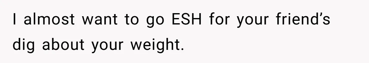 I almost want to go ESH for your friend’s dig about your weight.