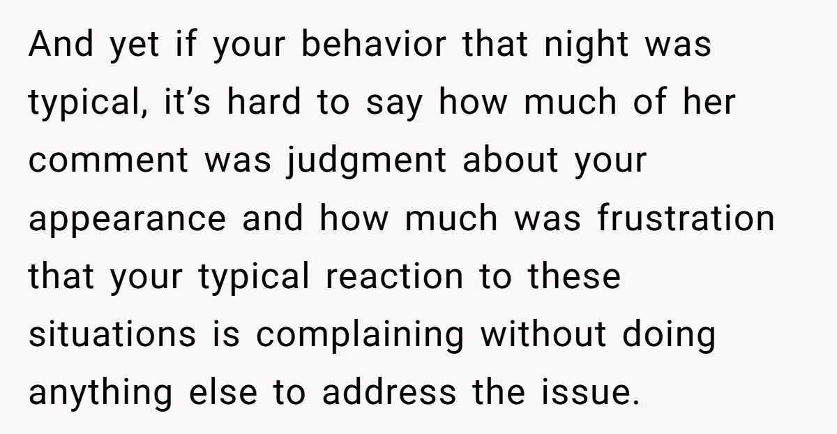 And yet if your behavior that night was typical, it’s hard to say how much of her comment was judgment about your appearance and how much was frustration that your...
