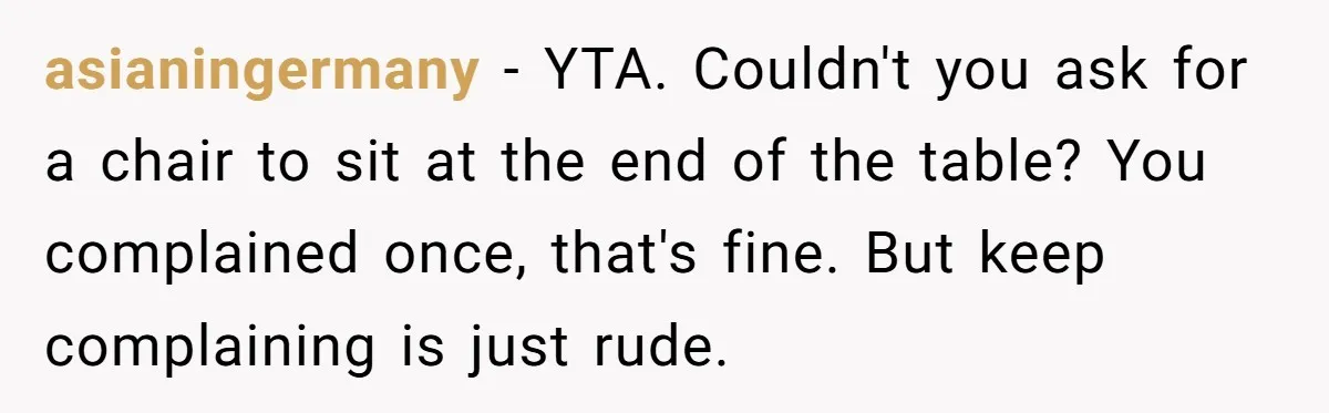 asianingermany − YTA. Couldn't you ask for a chair to sit at the end of the table? You complained once, that's fine. But keep complaining is just rude.