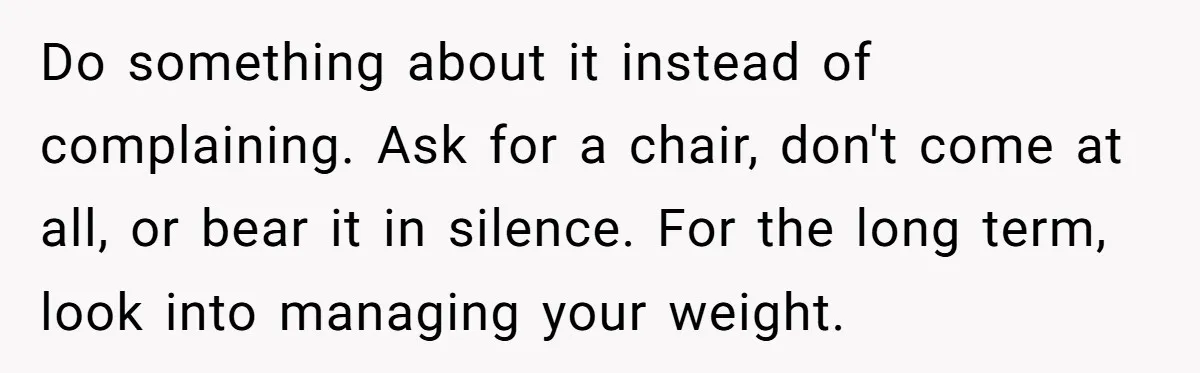 Do something about it instead of complaining. Ask for a chair, don't come at all, or bear it in silence. For the long term, look into managing your weight.