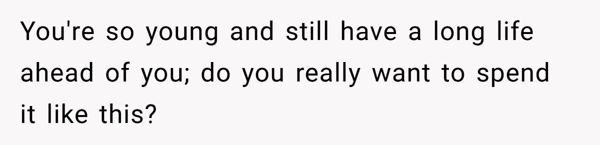 You're so young and still have a long life ahead of you; do you really want to spend it like this?