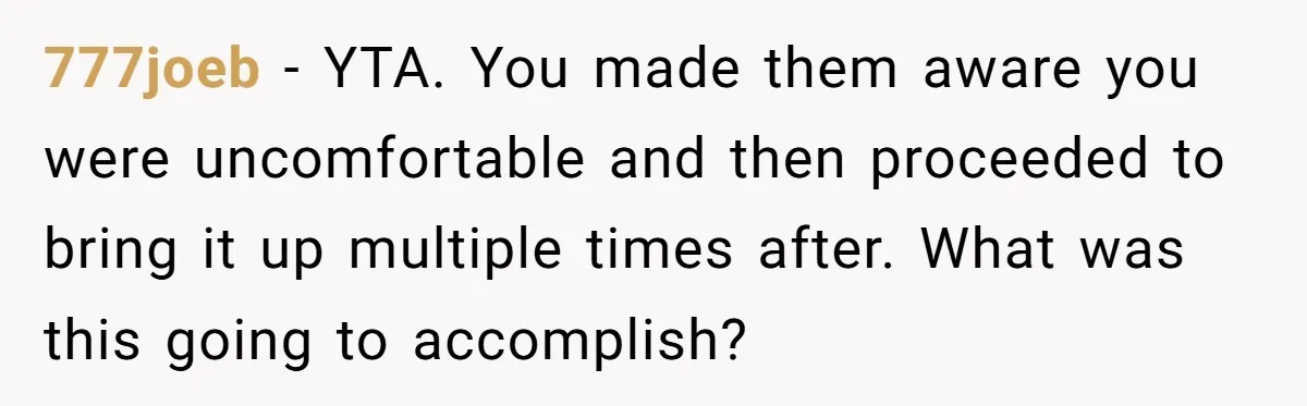 777joeb − YTA. You made them aware you were uncomfortable and then proceeded to bring it up multiple times after. What was this going to accomplish?