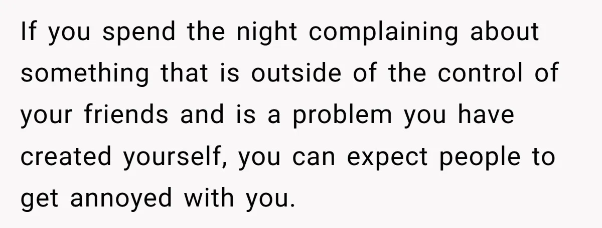 If you spend the night complaining about something that is outside of the control of your friends and is a problem you have created yourself, you can expect people to...