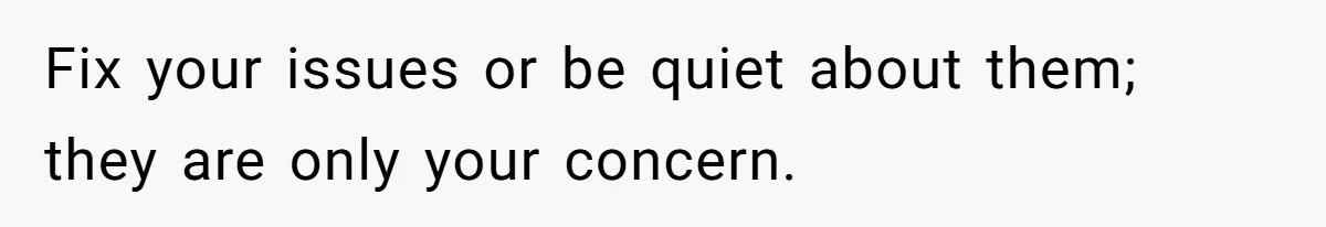Fix your issues or be quiet about them; they are only your concern.