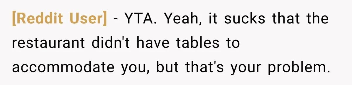 [Reddit User] − YTA. Yeah, it sucks that the restaurant didn't have tables to accommodate you, but that's your problem.