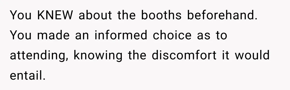 You KNEW about the booths beforehand. You made an informed choice as to attending, knowing the discomfort it would entail.