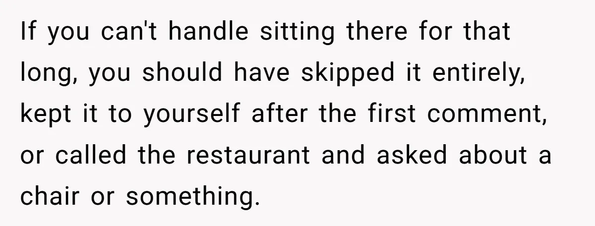 If you can't handle sitting there for that long, you should have skipped it entirely, kept it to yourself after the first comment, or called the restaurant and asked about...
