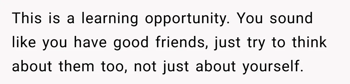 This is a learning opportunity. You sound like you have good friends, just try to think about them too, not just about yourself.