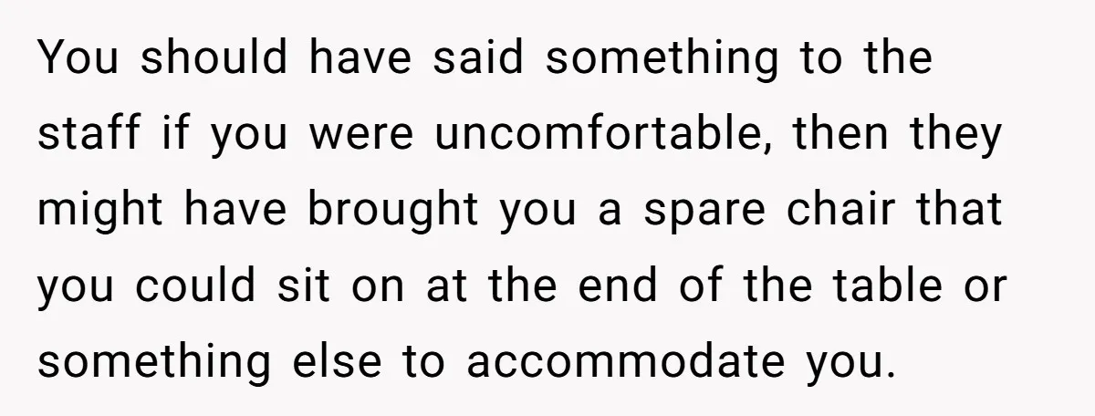 You should have said something to the staff if you were uncomfortable, then they might have brought you a spare chair that you could sit on at the end of...