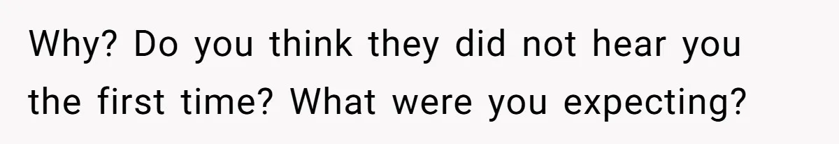 Why? Do you think they did not hear you the first time? What were you expecting?