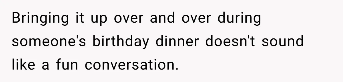 Bringing it up over and over during someone's birthday dinner doesn't sound like a fun conversation.