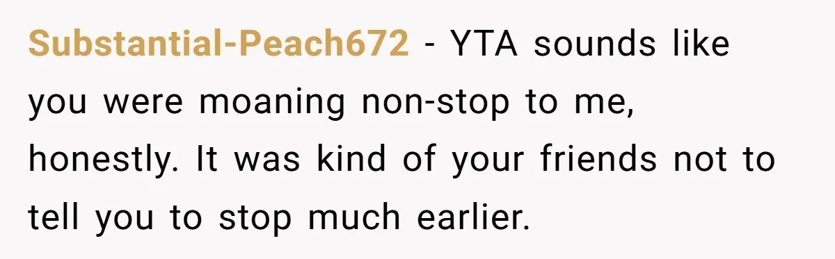 Substantial-Peach672 − YTA sounds like you were moaning non-stop to me, honestly. It was kind of your friends not to tell you to stop much earlier.