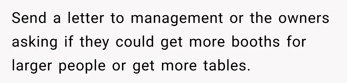 Send a letter to management or the owners asking if they could get more booths for larger people or get more tables.