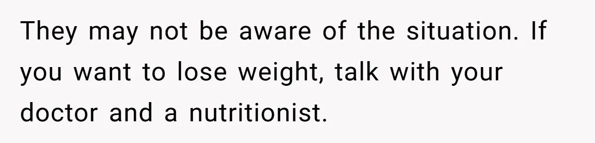 They may not be aware of the situation. If you want to lose weight, talk with your doctor and a nutritionist.