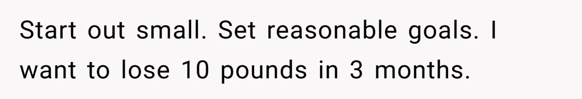 Start out small. Set reasonable goals. I want to lose 10 pounds in 3 months.