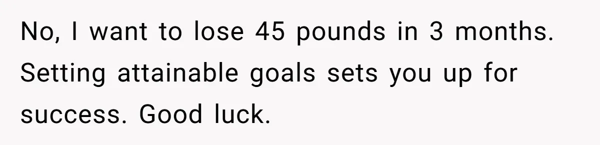 No, I want to lose 45 pounds in 3 months. Setting attainable goals sets you up for success. Good luck.