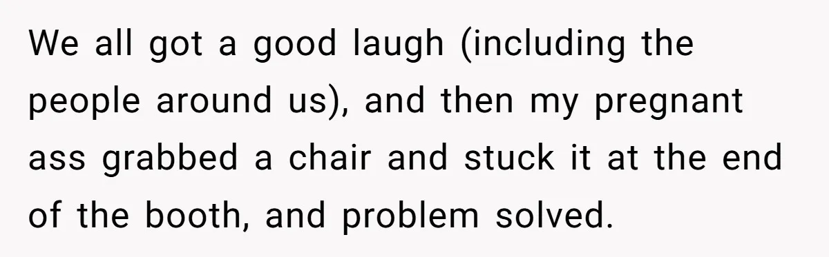 We all got a good laugh (including the people around us), and then my pregnant ass grabbed a chair and stuck it at the end of the booth, and problem...