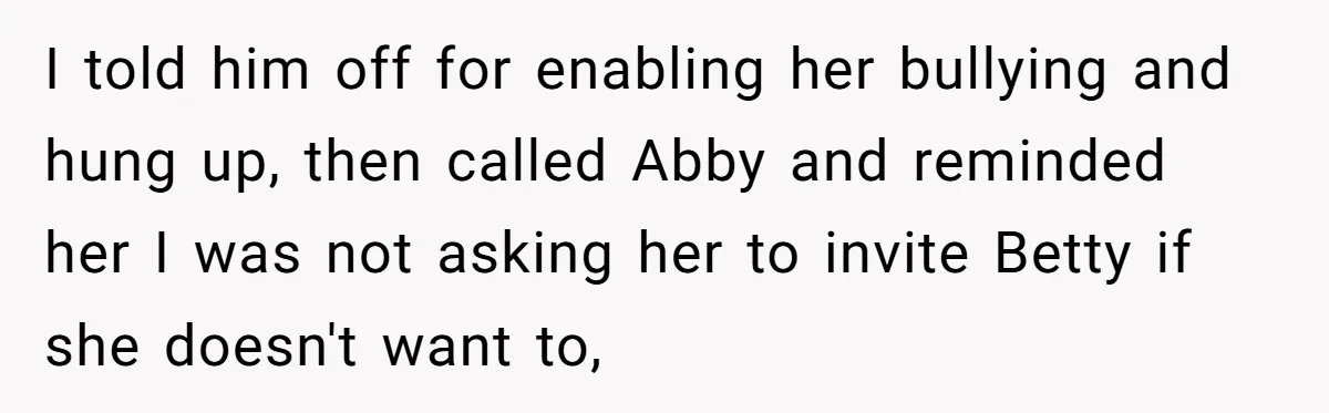 Mom Cancels Daughter's Hard-Earned Dream Vacation After Discovering Her Reason For Dropping Best Friend I told him off for enabling her bullying and hung up, then called Abby and reminded her I was not asking her to invite Betty if she doesn't want to,