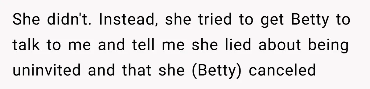 Mom Cancels Daughter's Hard-Earned Dream Vacation After Discovering Her Reason For Dropping Best Friend She didn't. Instead, she tried to get Betty to talk to me and tell me she lied about being uninvited and that she (Betty) canceled