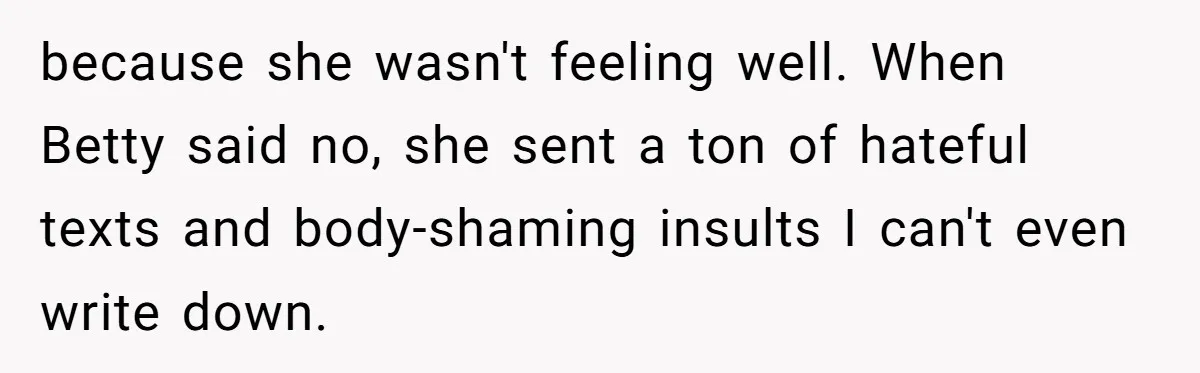 Mom Cancels Daughter's Hard-Earned Dream Vacation After Discovering Her Reason For Dropping Best Friend because she wasn't feeling well. When Betty said no, she sent a ton of hateful texts and body-shaming insults I can't even write down.