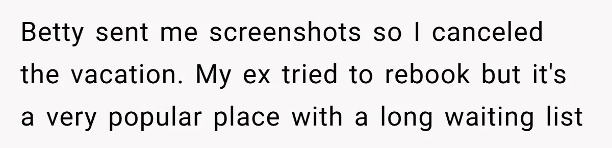 Mom Cancels Daughter's Hard-Earned Dream Vacation After Discovering Her Reason For Dropping Best Friend Betty sent me screenshots so I canceled the vacation. My ex tried to rebook but it's a very popular place with a long waiting list