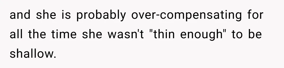 Mom Cancels Daughter's Hard-Earned Dream Vacation After Discovering Her Reason For Dropping Best Friend and she is probably over-compensating for all the time she wasn't "thin enough" to be shallow.