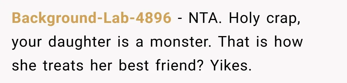 Mom Cancels Daughter's Hard-Earned Dream Vacation After Discovering Her Reason For Dropping Best Friend Background-Lab-4896 − NTA. Holy crap, your daughter is a monster. That is how she treats her best friend? Yikes.