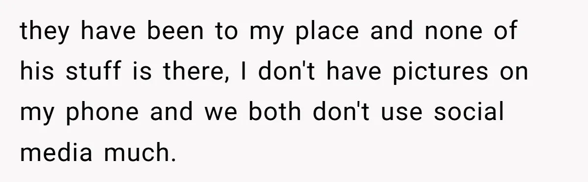 Friends Doubt Her Mystery Boyfriend Exists Until He Shows Up And Delivers A Lesson Nobody Asks For they have been to my place and none of his stuff is there, I don't have pictures on my phone and we both don't use social media much.